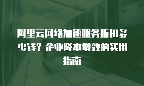 阿里云网络加速服务折扣多少钱？企业降本增效的实用指南
