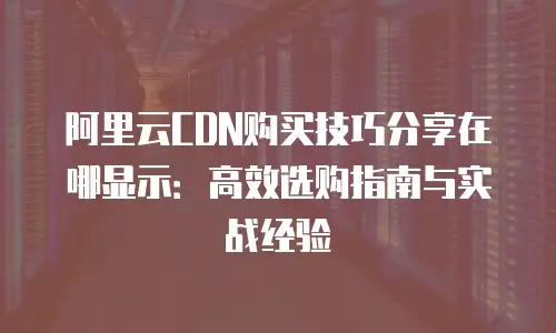阿里云CDN购买技巧分享在哪显示：高效选购指南与实战经验