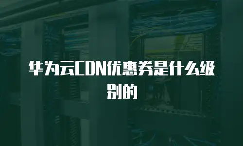 华为云CDN优惠券是什么级别的