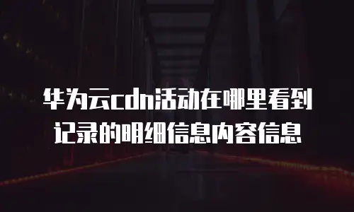 华为云cdn活动在哪里看到记录的明细信息内容信息