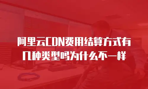 阿里云CDN费用结算方式有几种类型吗为什么不一样