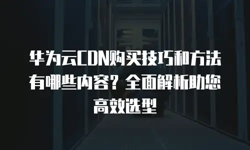 华为云CDN购买技巧和方法有哪些内容？全面解析助您高效选型
