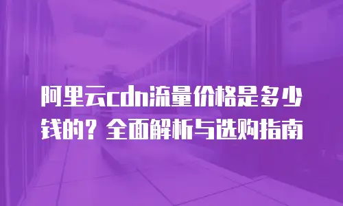 阿里云cdn流量价格是多少钱的？全面解析与选购指南