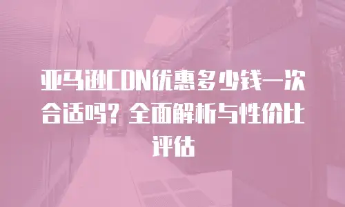 亚马逊CDN优惠多少钱一次合适吗？全面解析与性价比评估