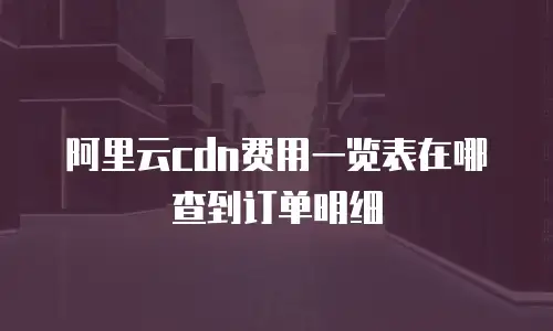 阿里云cdn费用一览表在哪查到订单明细