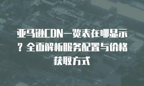 亚马逊CDN一览表在哪显示？全面解析服务配置与价格获取方式