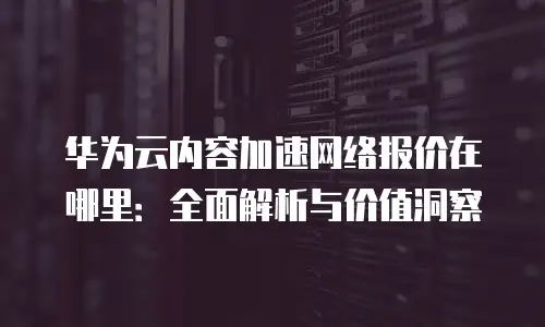 华为云内容加速网络报价在哪里：全面解析与价值洞察