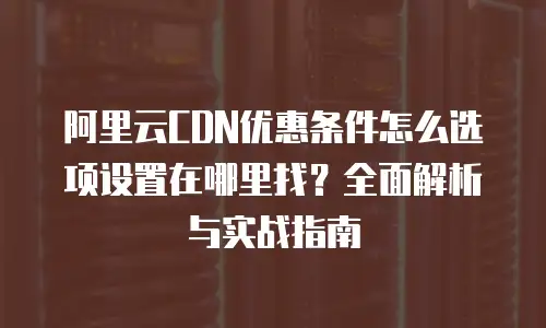 阿里云CDN优惠条件怎么选项设置在哪里找？全面解析与实战指南