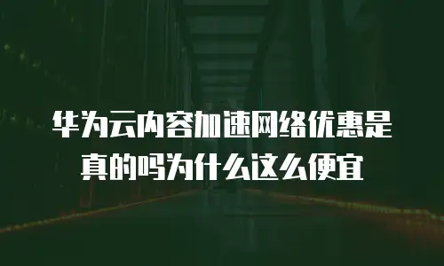 华为云内容加速网络优惠是真的吗为什么这么便宜