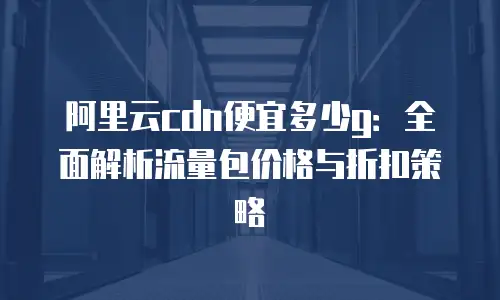 阿里云cdn便宜多少g：全面解析流量包价格与折扣策略