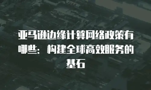 亚马逊边缘计算网络政策有哪些：构建全球高效服务的基石