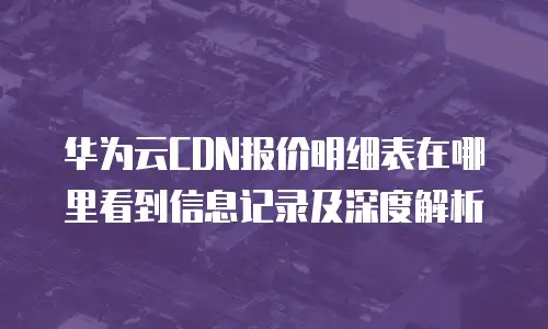 华为云CDN报价明细表在哪里看到信息记录及深度解析