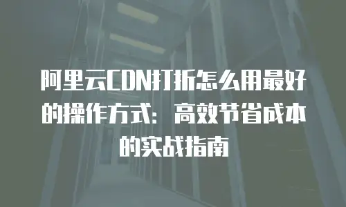阿里云CDN打折怎么用最好的操作方式：高效节省成本的实战指南