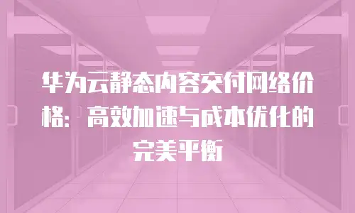 华为云静态内容交付网络价格：高效加速与成本优化的完美平衡
