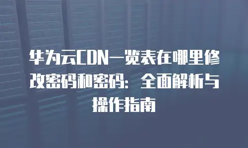 华为云CDN一览表在哪里修改密码和密码：全面解析与操作指南