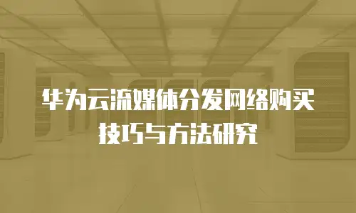 华为云流媒体分发网络购买技巧与方法研究