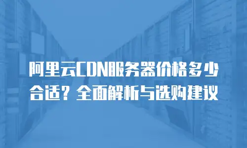 阿里云CDN服务器价格多少合适？全面解析与选购建议