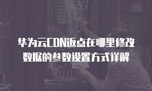 华为云CDN返点在哪里修改数据的参数设置方式详解