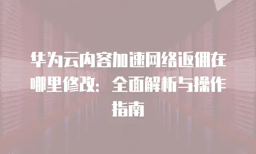 华为云内容加速网络返佣在哪里修改：全面解析与操作指南