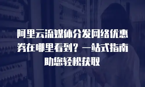 阿里云流媒体分发网络优惠券在哪里看到？一站式指南助您轻松获取
