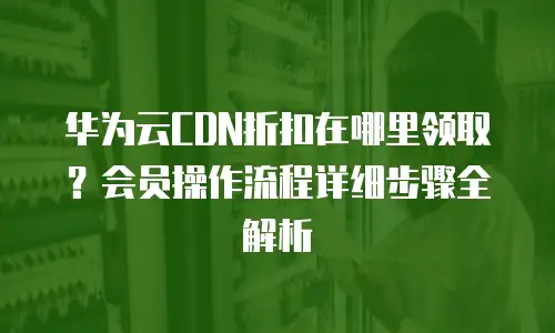 华为云CDN折扣在哪里领取？会员操作流程详细步骤全解析