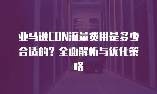 亚马逊CDN流量费用是多少合适的？全面解析与优化策略