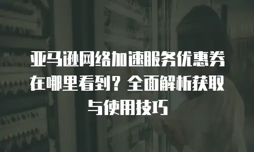 亚马逊网络加速服务优惠券在哪里看到？全面解析获取与使用技巧