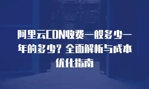 阿里云CDN收费一般多少一年的多少？全面解析与成本优化指南