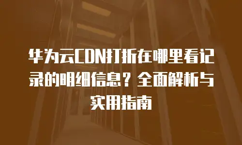 华为云CDN打折在哪里看记录的明细信息？全面解析与实用指南