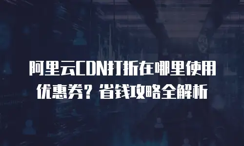 阿里云CDN打折在哪里使用优惠券？省钱攻略全解析