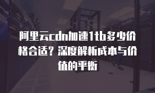 阿里云cdn加速1tb多少价格合适？深度解析成本与价值的平衡
