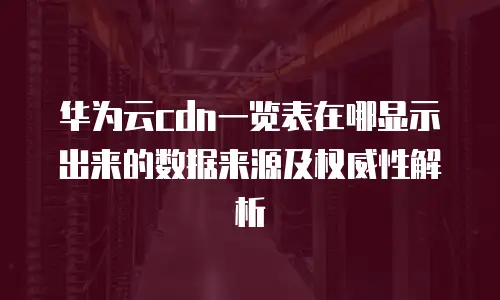 华为云cdn一览表在哪显示出来的数据来源及权威性解析