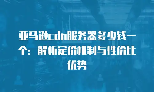 亚马逊cdn服务器多少钱一个：解析定价机制与性价比优势
