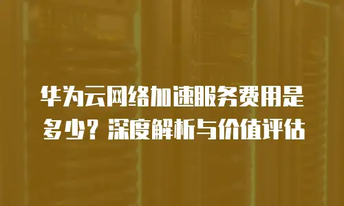 华为云网络加速服务费用是多少？深度解析与价值评估