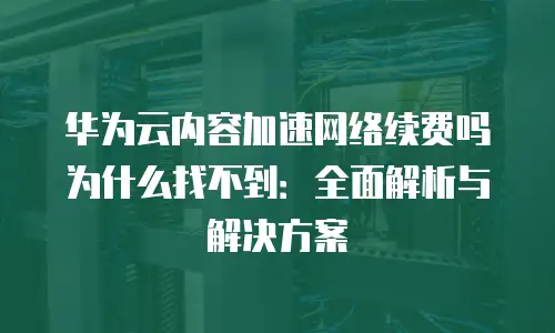 华为云内容加速网络续费吗为什么找不到：全面解析与解决方案