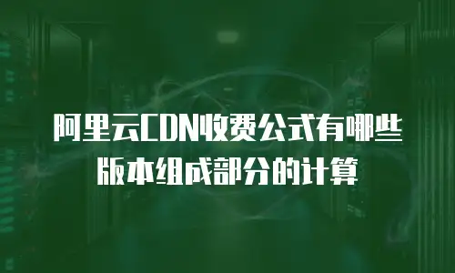 阿里云CDN收费公式有哪些版本组成部分的计算