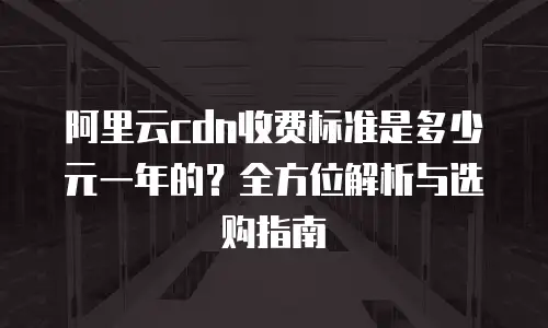 阿里云cdn收费标准是多少元一年的？全方位解析与选购指南