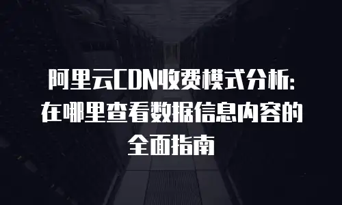 阿里云CDN收费模式分析：在哪里查看数据信息内容的全面指南