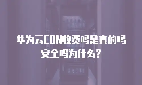 华为云CDN收费吗是真的吗安全吗为什么？