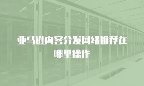 亚马逊内容分发网络推荐在哪里操作