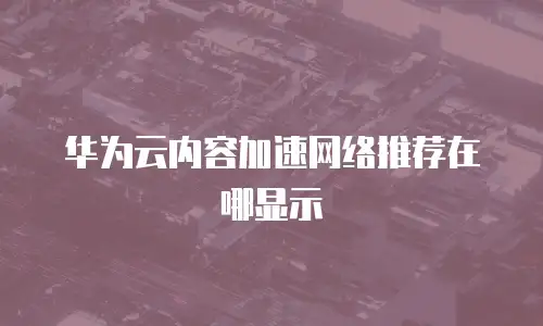 华为云内容加速网络推荐在哪显示