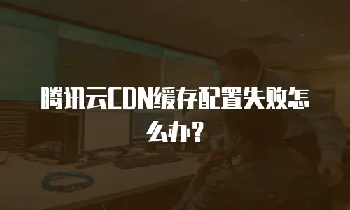 腾讯云CDN缓存配置失败怎么办？