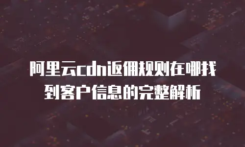 阿里云cdn返佣规则在哪找到客户信息的完整解析