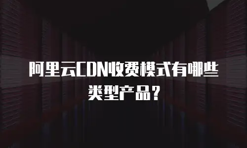 阿里云CDN收费模式有哪些类型产品？