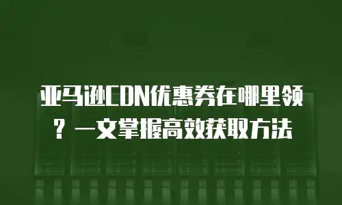亚马逊CDN优惠券在哪里领？一文掌握高效获取方法