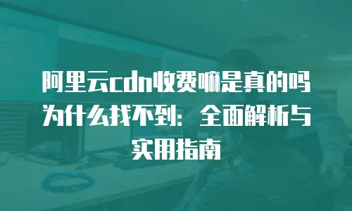 阿里云cdn收费嘛是真的吗为什么找不到：全面解析与实用指南