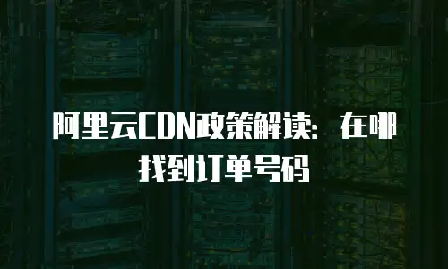 阿里云CDN政策解读：在哪找到订单号码