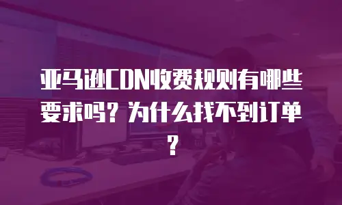 亚马逊CDN收费规则有哪些要求吗？为什么找不到订单？