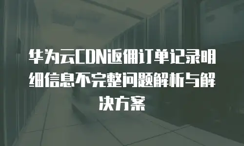 华为云CDN返佣订单记录明细信息不完整问题解析与解决方案