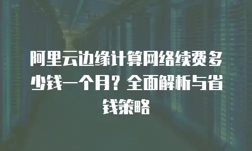阿里云边缘计算网络续费多少钱一个月？全面解析与省钱策略